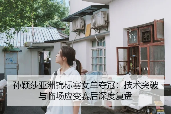 孙颖莎亚洲锦标赛女单夺冠：技术突破与临场应变赛后深度复盘